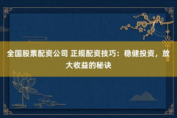 全国股票配资公司 正规配资技巧：稳健投资，放大收益的秘诀