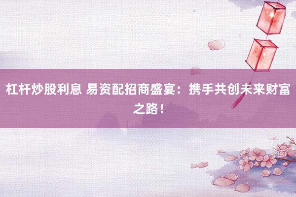 杠杆炒股利息 易资配招商盛宴：携手共创未来财富之路！