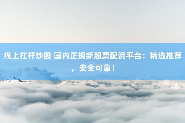 线上杠杆炒股 国内正规新股票配资平台：精选推荐，安全可靠！