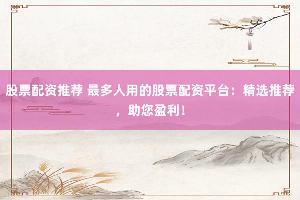 股票配资推荐 最多人用的股票配资平台：精选推荐，助您盈利！