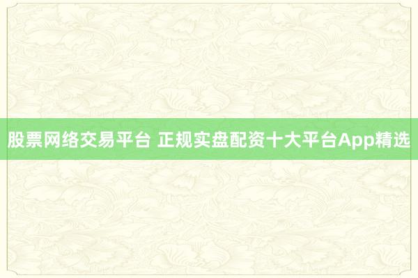 股票网络交易平台 正规实盘配资十大平台App精选