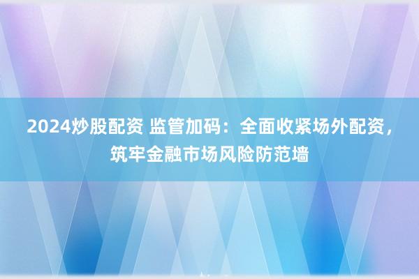2024炒股配资 监管加码：全面收紧场外配资，筑牢金融市场风险防范墙