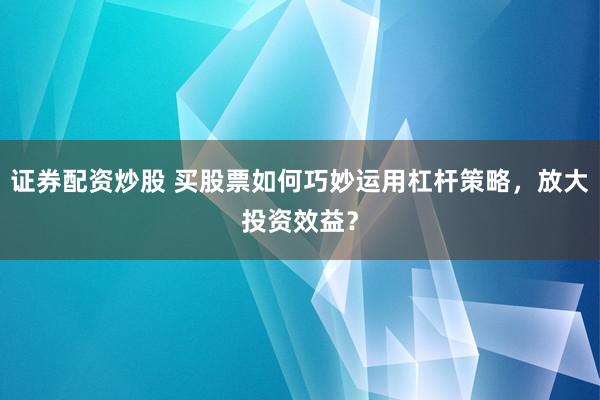 证券配资炒股 买股票如何巧妙运用杠杆策略，放大投资效益？