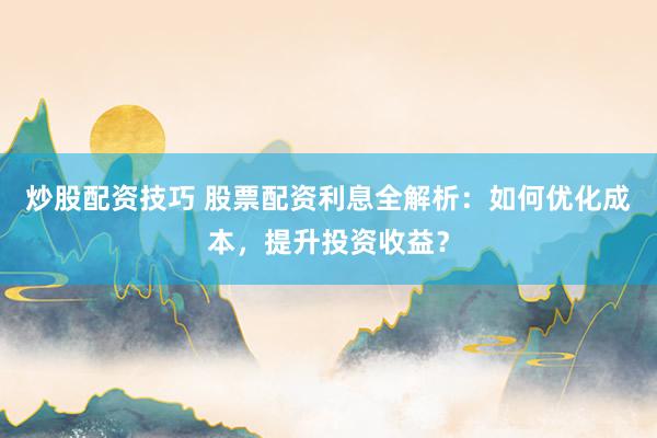 炒股配资技巧 股票配资利息全解析：如何优化成本，提升投资收益？
