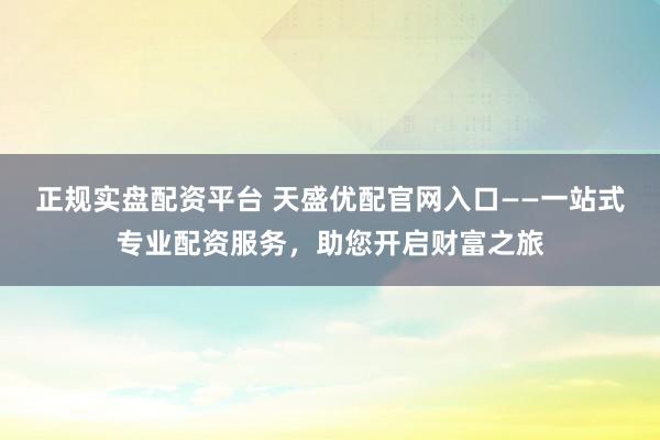 正规实盘配资平台 天盛优配官网入口——一站式专业配资服务，助您开启财富之旅