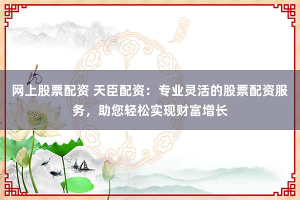 网上股票配资 天臣配资：专业灵活的股票配资服务，助您轻松实现财富增长