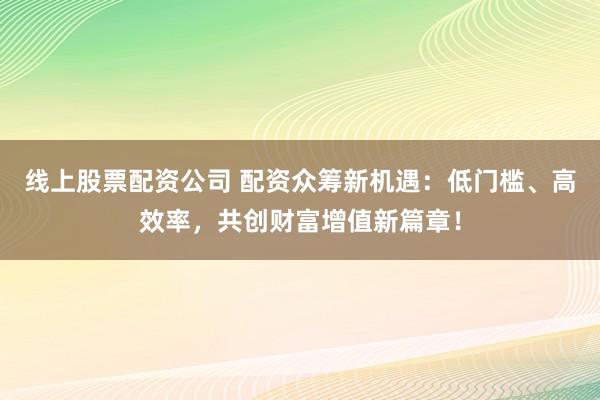 线上股票配资公司 配资众筹新机遇：低门槛、高效率，共创财富增值新篇章！