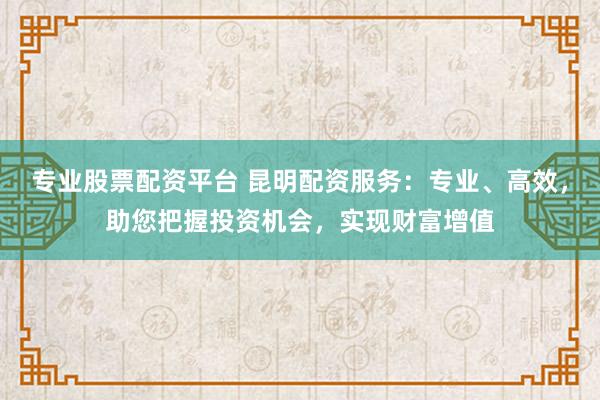 专业股票配资平台 昆明配资服务：专业、高效，助您把握投资机会，实现财富增值