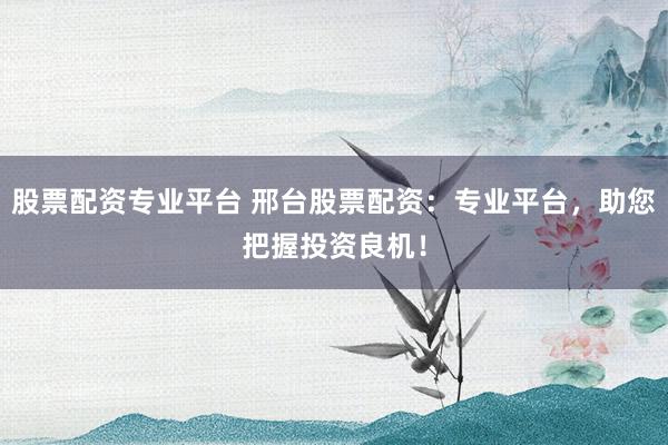 股票配资专业平台 邢台股票配资：专业平台，助您把握投资良机！