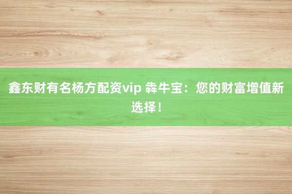 鑫东财有名杨方配资vip 犇牛宝：您的财富增值新选择！