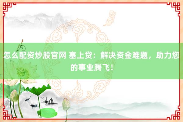 怎么配资炒股官网 塞上贷：解决资金难题，助力您的事业腾飞！