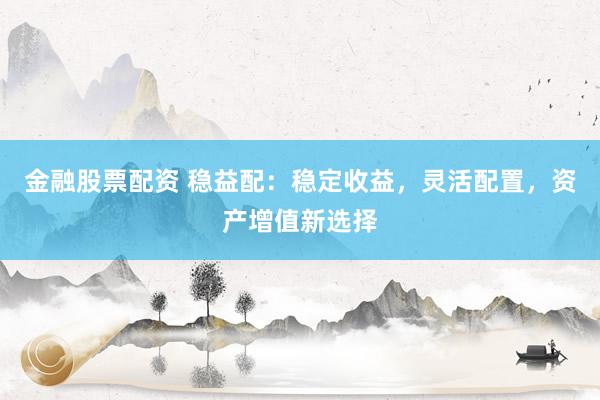 金融股票配资 稳益配：稳定收益，灵活配置，资产增值新选择