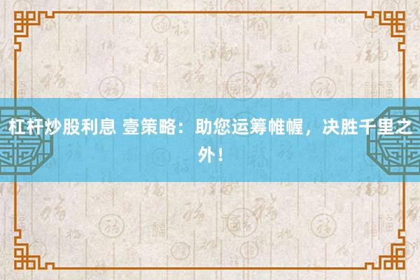 杠杆炒股利息 壹策略：助您运筹帷幄，决胜千里之外！