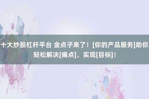 十大炒股杠杆平台 金点子来了！[你的产品服务]助你轻松解决[痛点]，实现[目标]！