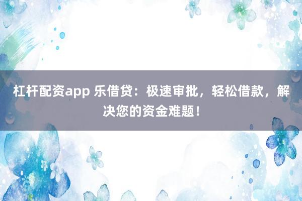 杠杆配资app 乐借贷：极速审批，轻松借款，解决您的资金难题！