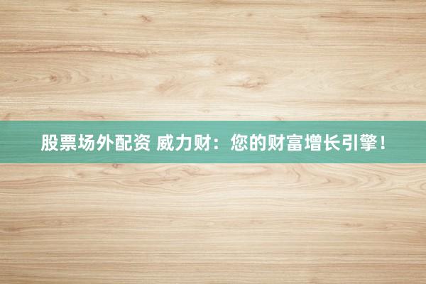 股票场外配资 威力财：您的财富增长引擎！