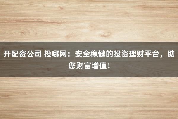开配资公司 投哪网：安全稳健的投资理财平台，助您财富增值！