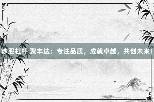 炒股杠杆 聚丰达：专注品质，成就卓越，共创未来！