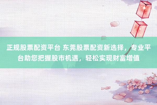 正规股票配资平台 东莞股票配资新选择，专业平台助您把握股市机遇，轻松实现财富增值