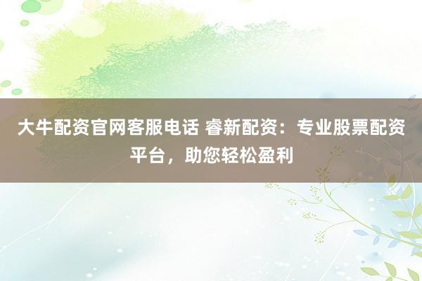 大牛配资官网客服电话 睿新配资：专业股票配资平台，助您轻松盈利