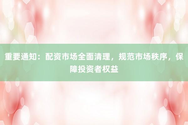 重要通知：配资市场全面清理，规范市场秩序，保障投资者权益