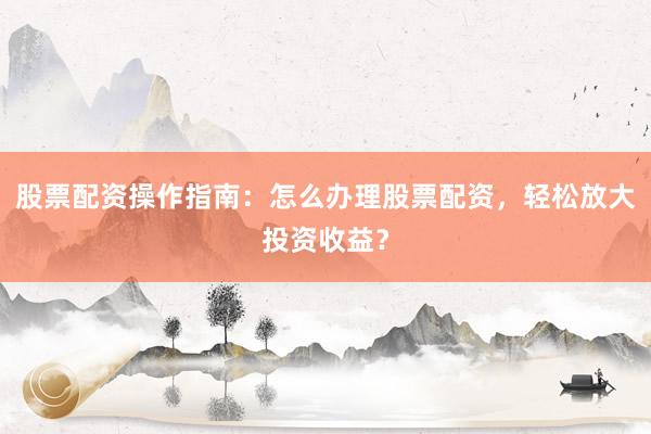 股票配资操作指南：怎么办理股票配资，轻松放大投资收益？