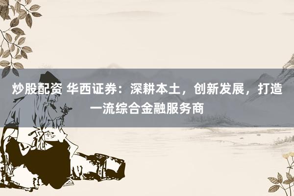 炒股配资 华西证券：深耕本土，创新发展，打造一流综合金融服务商
